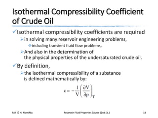 Isothermal Compressibility Coefficient
of Crude Oil
Isothermal compressibility coefficients are required
in solving many reservoir engineering problems,
including transient fluid flow problems,

And also in the determination of
the physical properties of the undersaturated crude oil.

By definition,
the isothermal compressibility of a substance
is defined mathematically by:

Fall 13 H. AlamiNia

Reservoir Fluid Properties Course (2nd Ed.)

18

 