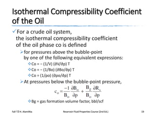 Isothermal Compressibility Coefficient
of the Oil
For a crude oil system,
the isothermal compressibility coefficient
of the oil phase co is defined
for pressures above the bubble-point
by one of the following equivalent expressions:
Co = − (1/V) (∂V/∂p) T
Co = − (1/Bo) (∂Bo/∂p) T
Co = (1/ρo) (∂ρo/∂p) T

At pressures below the bubble-point pressure,

Bg = gas formation volume factor, bbl/scf
Fall 13 H. AlamiNia

Reservoir Fluid Properties Course (2nd Ed.)

19

 