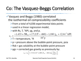 Co: The Vasquez-Beggs Correlation
Vasquez and Beggs (1980) correlated
the isothermal oil compressibility coefficients
From a total of 4,036 experimental data points
used in a linear regression model,
with Rs, T, °API, γg, and p.
T = temperature, °R
p = pressure above the bubble-point pressure, psia
Rsb = gas solubility at the bubble-point pressure
γgs = corrected gas gravity as previously by:
Fall 13 H. AlamiNia

Reservoir Fluid Properties Course (2nd Ed.)

21

 
