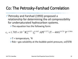 Co: The Petrosky-Farshad Correlation
Petrosky and Farshad (1993) proposed a
relationship for determining the oil compressibility
for undersaturated hydrocarbon systems.
The equation has the following form:

T = temperature, °R
Rsb = gas solubility at the bubble-point pressure, scf/STB

Fall 13 H. AlamiNia

Reservoir Fluid Properties Course (2nd Ed.)

22

 