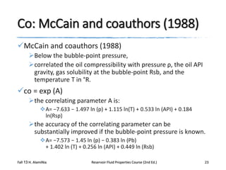 Co: McCain and coauthors (1988)
McCain and coauthors (1988)
Below the bubble-point pressure,
correlated the oil compressibility with pressure ρ, the oil API
gravity, gas solubility at the bubble-point Rsb, and the
temperature T in °R.

co = exp (A)
the correlating parameter A is:
A= −7.633 − 1.497 ln (p) + 1.115 ln(T) + 0.533 ln (API) + 0.184
ln(Rsp)

the accuracy of the correlating parameter can be
substantially improved if the bubble-point pressure is known.
A= −7.573 − 1.45 ln (p) − 0.383 ln (Pb)
+ 1.402 ln (T) + 0.256 ln (API) + 0.449 ln (Rsb)
Fall 13 H. AlamiNia

Reservoir Fluid Properties Course (2nd Ed.)

23

 