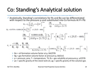 Co: Standing’s Analytical solution
 Analytically, Standing’s correlations for Rs and Bo can be differentiated
with respect to the pressure p and substituted into Co formula At P< Pb:

 Bo = oil formation volume factor at p, bbl/STB
 Bg = gas formation volume factor at pressure p, bbl/scf,
 p = pressure, psia, T = temperature, °R; Rs = gas solubility at pressure p, scf/STB
 γo = specific gravity of the stock-tank oil, γg = specific gravity of the solution gas
Fall 13 H. AlamiNia

Reservoir Fluid Properties Course (2nd Ed.)

24

 