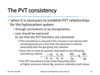 The PVT consistency
when it is necessary to establish PVT relationships
for the hydrocarbon system
through correlations or by extrapolation,
care should be exercised
to see that the PVT functions are consistent.
This consistency is assured if the increase in oil volume with
increasing pressure is less than the decrease in volume
associated with the gas going into solution.
Since the co must be positive, that leads to the following
consistency criteria:
The PVT consistency errors most frequently occur
at higher pressures where Bg, assumes relatively small values.
Fall 13 H. AlamiNia

Reservoir Fluid Properties Course (2nd Ed.)

25

 