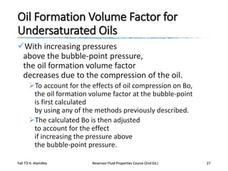 Oil Formation Volume Factor for
Undersaturated Oils
With increasing pressures
above the bubble-point pressure,
the oil formation volume factor
decreases due to the compression of the oil.
To account for the effects of oil compression on Bo,
the oil formation volume factor at the bubble-point
is first calculated
by using any of the methods previously described.
The calculated Bo is then adjusted
to account for the effect
if increasing the pressure above
the bubble-point pressure.
Fall 13 H. AlamiNia

Reservoir Fluid Properties Course (2nd Ed.)

27

 