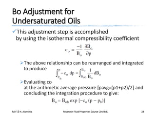Bo Adjustment for
Undersaturated Oils
This adjustment step is accomplished
by using the isothermal compressibility coefficient

The above relationship can be rearranged and integrated
to produce

Evaluating co
at the arithmetic average pressure [pavg=(p1+p2)/2] and
concluding the integration procedure to give:

Fall 13 H. AlamiNia

Reservoir Fluid Properties Course (2nd Ed.)

28

 