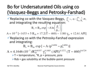 Bo for Undersaturated Oils using co
(Vasquez-Beggs and Petrosky-Farshad)
Replacing co with the Vasquez-Beggs,
and integrating the resulting equation:

Replacing co with the Petrosky-Farshad expression
and integrating:

T = temperature, °R, p = pressure, psia
Rsb = gas solubility at the bubble-point pressure
Fall 13 H. AlamiNia

Reservoir Fluid Properties Course (2nd Ed.)

29

 