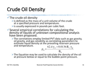 Crude Oil Density
The crude oil density

is defined as the mass of a unit volume of the crude
at a specified pressure and temperature.
is usually expressed in pounds per cubic foot.

Several empirical correlations for calculating the
density of liquids of unknown compositional analysis
have been proposed.

The correlations employ limited PVT data such as gas gravity,
oil gravity, and gas solubility as correlating parameters to
estimate liquid density at the prevailing reservoir pressure
and temperature.
The Equation may be used to calculate the density of the oil
at pressure below or equal to the bubble-point pressure.

Fall 13 H. AlamiNia

Reservoir Fluid Properties Course (2nd Ed.)

31

 