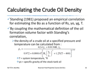Calculating the Crude Oil Density
Standing (1981) proposed an empirical correlation
for estimating the Bo as a function of Rs, γo, γg, T.
By coupling the mathematical definition of the oil
formation volume factor with Standing’s
correlation,
the density of a crude oil at a specified pressure and
temperature can be calculated from :

T = system temperature, °R
γo = specific gravity of the stock-tank oil
Fall 13 H. AlamiNia

Reservoir Fluid Properties Course (2nd Ed.)

32

 
