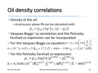 Oil density correlations
Density of the oil
at pressures above Pb can be calculated with:

Vasquez-Beggs’ co correlation and the PetroskyFarshad co expression can be incorporated
For the Vasquez-Beggs co equation:
For the Petrosky-Farshad co expression:

Fall 13 H. AlamiNia

Reservoir Fluid Properties Course (2nd Ed.)

33

 