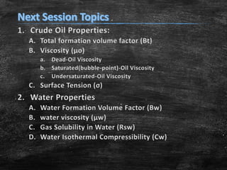 1. Crude Oil Properties:
A. Total formation volume factor (Bt)
B. Viscosity (μo)
a. Dead-Oil Viscosity
b. Saturated(bubble-point)-Oil Viscosity
c. Undersaturated-Oil Viscosity

C. Surface Tension (σ)

2. Water Properties
A.
B.
C.
D.

Water Formation Volume Factor (Bw)
water viscosity (μw)
Gas Solubility in Water (Rsw)
Water Isothermal Compressibility (Cw)

 