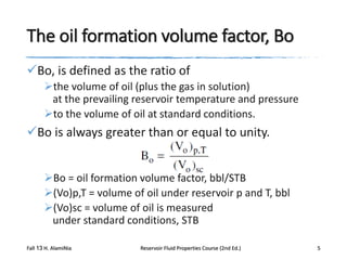 The oil formation volume factor, Bo
Bo, is defined as the ratio of
the volume of oil (plus the gas in solution)
at the prevailing reservoir temperature and pressure
to the volume of oil at standard conditions.

Bo is always greater than or equal to unity.
Bo = oil formation volume factor, bbl/STB
(Vo)p,T = volume of oil under reservoir p and T, bbl
(Vo)sc = volume of oil is measured
under standard conditions, STB
Fall 13 H. AlamiNia

Reservoir Fluid Properties Course (2nd Ed.)

5

 