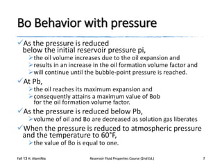 Bo Behavior with pressure
As the pressure is reduced
below the initial reservoir pressure pi,

the oil volume increases due to the oil expansion and
results in an increase in the oil formation volume factor and
will continue until the bubble-point pressure is reached.

At Pb,

the oil reaches its maximum expansion and
consequently attains a maximum value of Bob
for the oil formation volume factor.

As the pressure is reduced below Pb,

volume of oil and Bo are decreased as solution gas liberates

When the pressure is reduced to atmospheric pressure
and the temperature to 60°F,
the value of Bo is equal to one.

Fall 13 H. AlamiNia

Reservoir Fluid Properties Course (2nd Ed.)

7

 