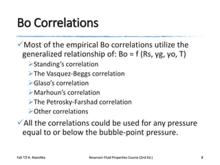 Bo Correlations
Most of the empirical Bo correlations utilize the
generalized relationship of: Bo = f (Rs, γg, γo, T)
Standing’s correlation
The Vasquez-Beggs correlation
Glaso’s correlation
Marhoun’s correlation
The Petrosky-Farshad correlation
Other correlations

All the correlations could be used for any pressure
equal to or below the bubble-point pressure.
Fall 13 H. AlamiNia

Reservoir Fluid Properties Course (2nd Ed.)

8

 