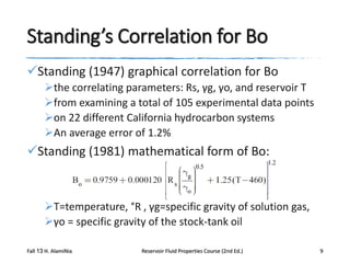 Standing’s Correlation for Bo
Standing (1947) graphical correlation for Bo
the correlating parameters: Rs, γg, γo, and reservoir T
from examining a total of 105 experimental data points
on 22 different California hydrocarbon systems
An average error of 1.2%

Standing (1981) mathematical form of Bo:

T=temperature, °R , γg=specific gravity of solution gas,
γo = specific gravity of the stock-tank oil
Fall 13 H. AlamiNia

Reservoir Fluid Properties Course (2nd Ed.)

9

 