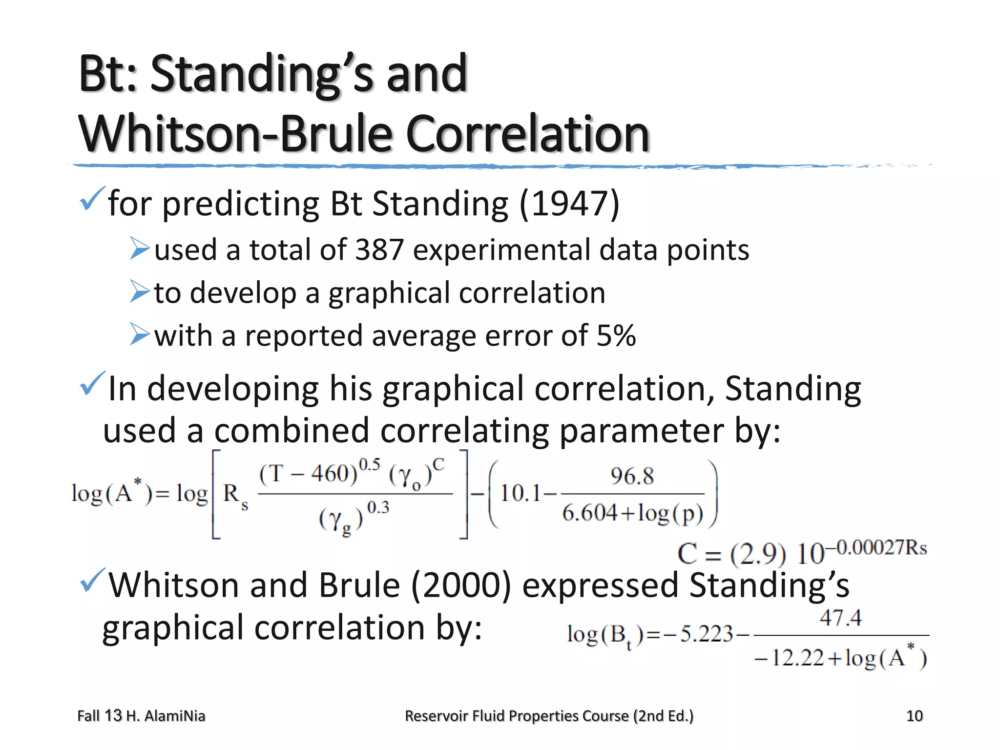 Bt: Standing’s and
Whitson-Brule Correlation
for predicting Bt Standing (1947)
used a total of 387 experimental data points
to develop a graphical correlation
with a reported average error of 5%

In developing his graphical correlation, Standing
used a combined correlating parameter by:

Whitson and Brule (2000) expressed Standing’s
graphical correlation by:
Fall 13 H. AlamiNia

Reservoir Fluid Properties Course (2nd Ed.)

10

 