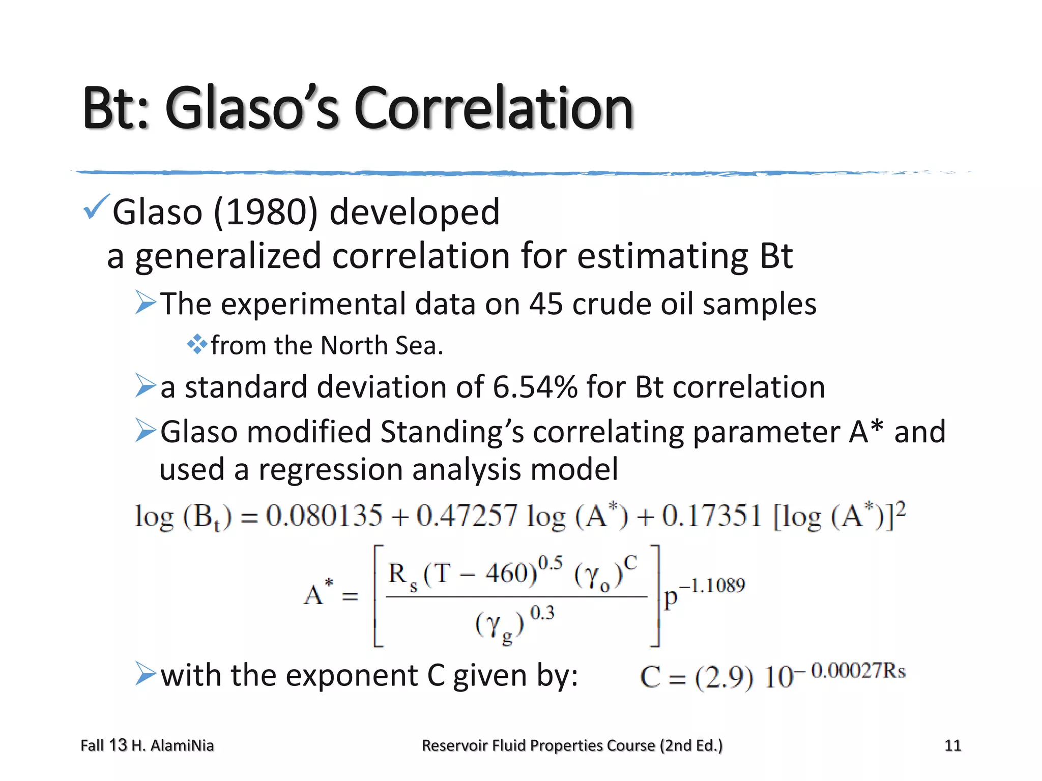 Bt: Glaso’s Correlation
Glaso (1980) developed
a generalized correlation for estimating Bt
The experimental data on 45 crude oil samples
from the North Sea.

a standard deviation of 6.54% for Bt correlation
Glaso modified Standing’s correlating parameter A* and
used a regression analysis model

with the exponent C given by:
Fall 13 H. AlamiNia

Reservoir Fluid Properties Course (2nd Ed.)

11

 