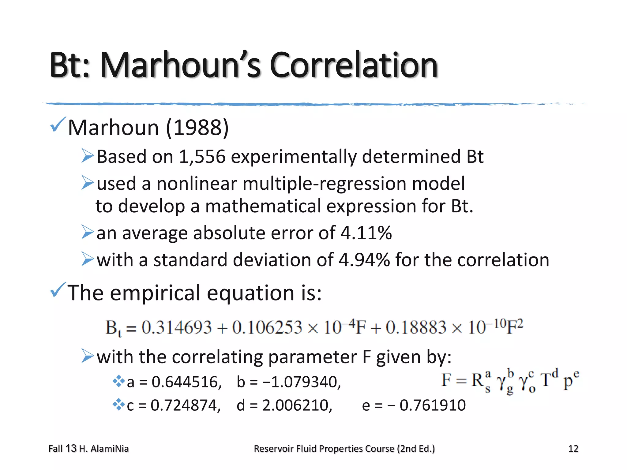 Bt: Marhoun’s Correlation
Marhoun (1988)
Based on 1,556 experimentally determined Bt
used a nonlinear multiple-regression model
to develop a mathematical expression for Bt.
an average absolute error of 4.11%
with a standard deviation of 4.94% for the correlation

The empirical equation is:
with the correlating parameter F given by:
a = 0.644516, b = −1.079340,
c = 0.724874, d = 2.006210,
Fall 13 H. AlamiNia

e = − 0.761910

Reservoir Fluid Properties Course (2nd Ed.)

12

 