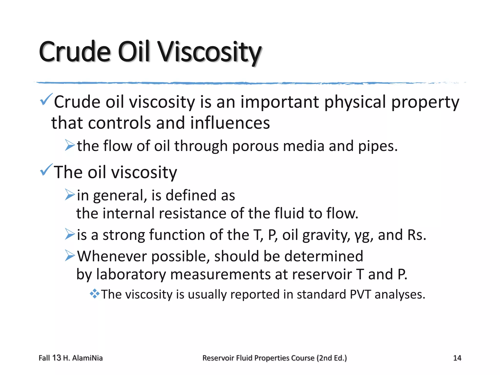 Crude Oil Viscosity
Crude oil viscosity is an important physical property
that controls and influences
the flow of oil through porous media and pipes.

The oil viscosity
in general, is defined as
the internal resistance of the fluid to flow.
is a strong function of the T, P, oil gravity, γg, and Rs.
Whenever possible, should be determined
by laboratory measurements at reservoir T and P.
The viscosity is usually reported in standard PVT analyses.

Fall 13 H. AlamiNia

Reservoir Fluid Properties Course (2nd Ed.)

14

 