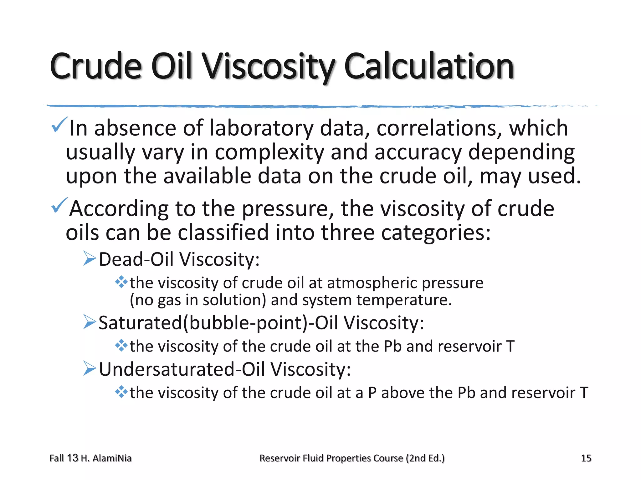 Crude Oil Viscosity Calculation
In absence of laboratory data, correlations, which
usually vary in complexity and accuracy depending
upon the available data on the crude oil, may used.
According to the pressure, the viscosity of crude
oils can be classified into three categories:
Dead-Oil Viscosity:
the viscosity of crude oil at atmospheric pressure
(no gas in solution) and system temperature.

Saturated(bubble-point)-Oil Viscosity:
the viscosity of the crude oil at the Pb and reservoir T

Undersaturated-Oil Viscosity:
the viscosity of the crude oil at a P above the Pb and reservoir T

Fall 13 H. AlamiNia

Reservoir Fluid Properties Course (2nd Ed.)

15

 