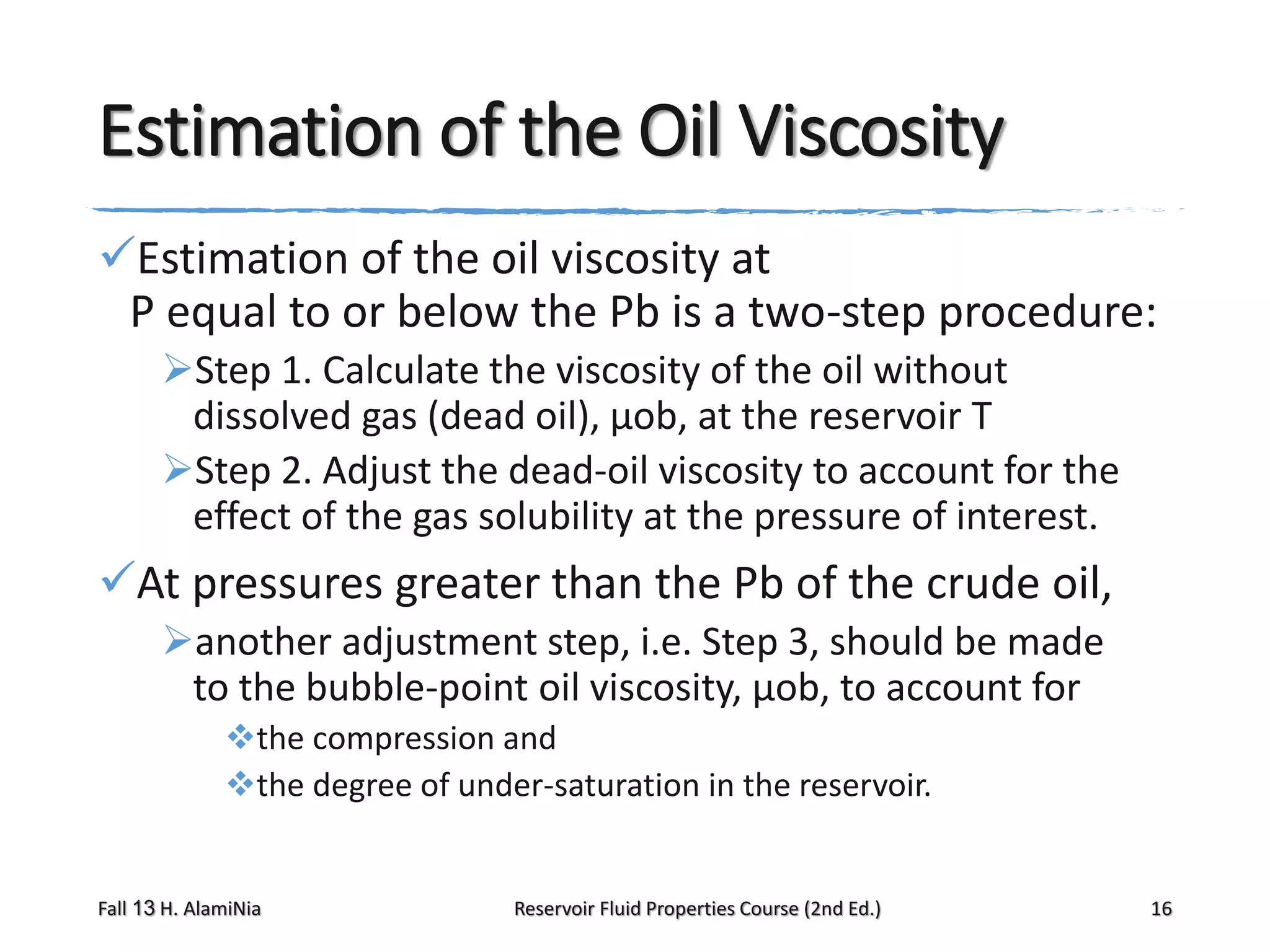 Estimation of the Oil Viscosity
Estimation of the oil viscosity at
P equal to or below the Pb is a two-step procedure:
Step 1. Calculate the viscosity of the oil without
dissolved gas (dead oil), μob, at the reservoir T
Step 2. Adjust the dead-oil viscosity to account for the
effect of the gas solubility at the pressure of interest.

At pressures greater than the Pb of the crude oil,
another adjustment step, i.e. Step 3, should be made
to the bubble-point oil viscosity, μob, to account for
the compression and
the degree of under-saturation in the reservoir.

Fall 13 H. AlamiNia

Reservoir Fluid Properties Course (2nd Ed.)

16

 