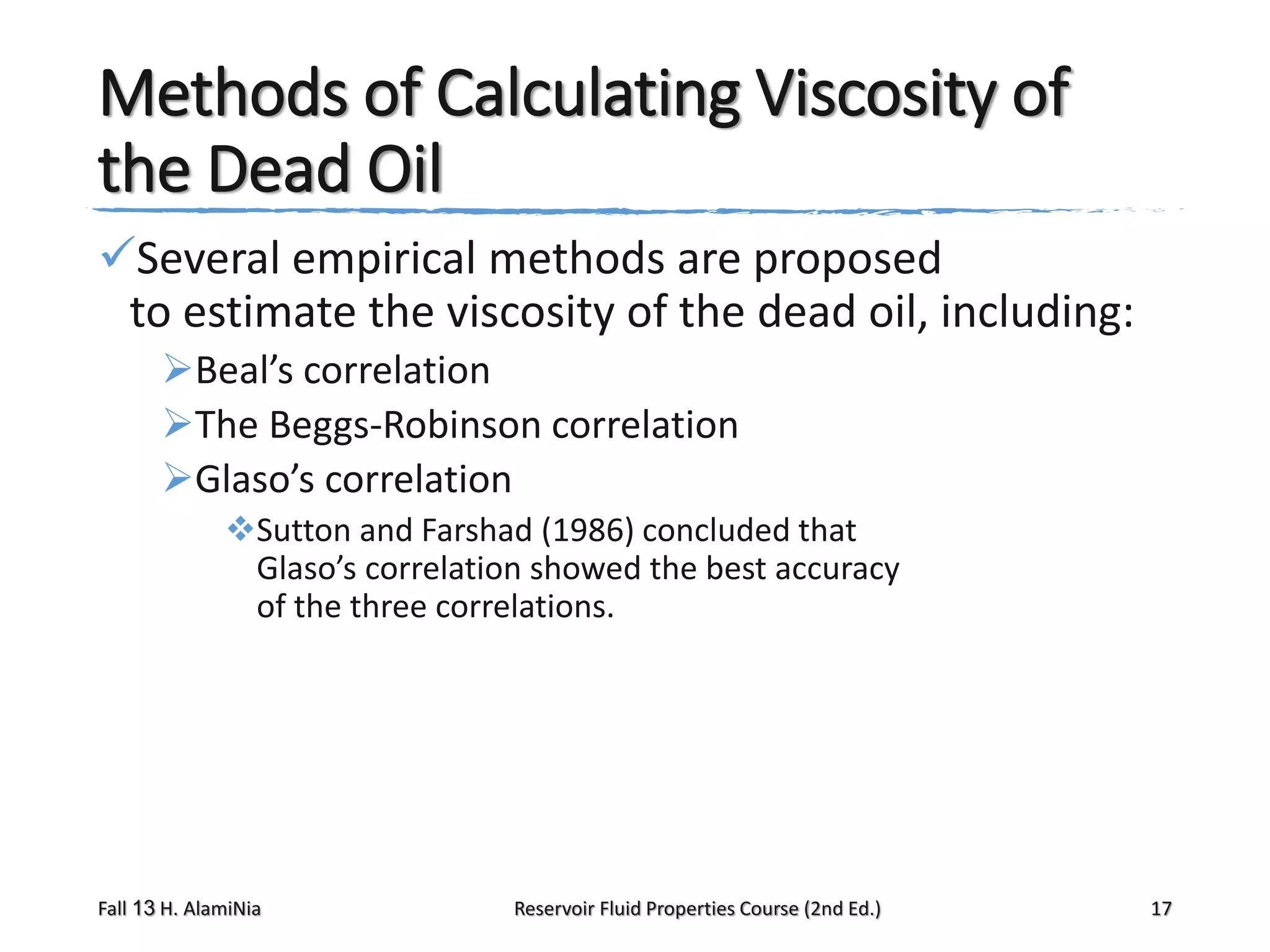Methods of Calculating Viscosity of
the Dead Oil
Several empirical methods are proposed
to estimate the viscosity of the dead oil, including:
Beal’s correlation
The Beggs-Robinson correlation
Glaso’s correlation
Sutton and Farshad (1986) concluded that
Glaso’s correlation showed the best accuracy
of the three correlations.

Fall 13 H. AlamiNia

Reservoir Fluid Properties Course (2nd Ed.)

17

 