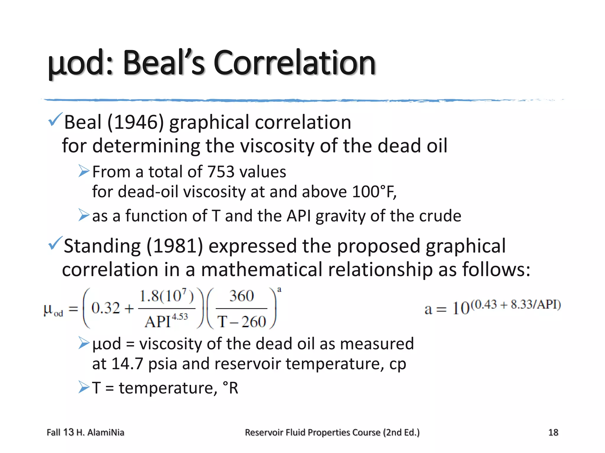 μod: Beal’s Correlation
Beal (1946) graphical correlation
for determining the viscosity of the dead oil
From a total of 753 values
for dead-oil viscosity at and above 100°F,
as a function of T and the API gravity of the crude

Standing (1981) expressed the proposed graphical
correlation in a mathematical relationship as follows:
μod = viscosity of the dead oil as measured
at 14.7 psia and reservoir temperature, cp
T = temperature, °R
Fall 13 H. AlamiNia

Reservoir Fluid Properties Course (2nd Ed.)

18

 