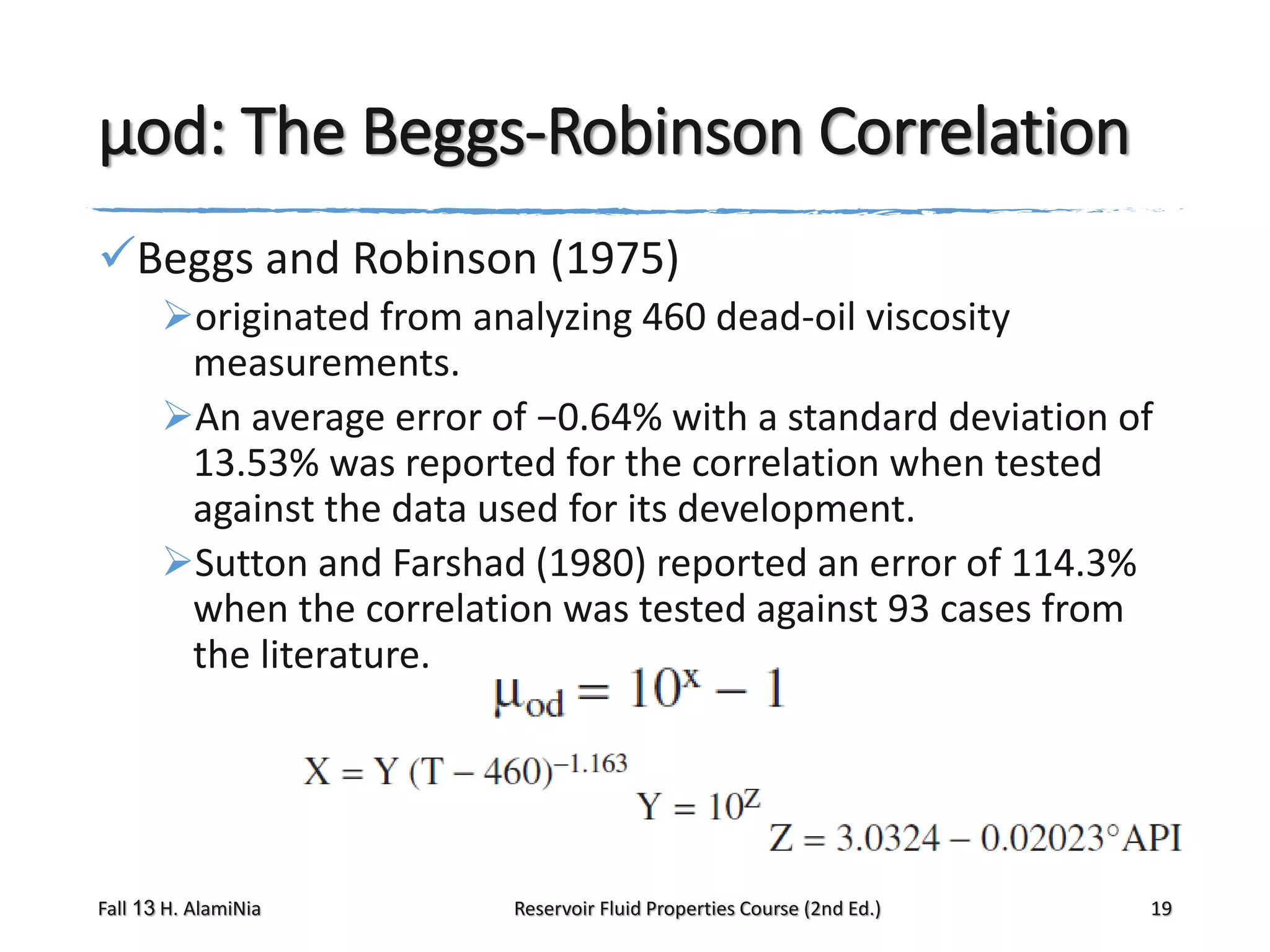 μod: The Beggs-Robinson Correlation
Beggs and Robinson (1975)
originated from analyzing 460 dead-oil viscosity
measurements.
An average error of −0.64% with a standard deviation of
13.53% was reported for the correlation when tested
against the data used for its development.
Sutton and Farshad (1980) reported an error of 114.3%
when the correlation was tested against 93 cases from
the literature.

Fall 13 H. AlamiNia

Reservoir Fluid Properties Course (2nd Ed.)

19

 