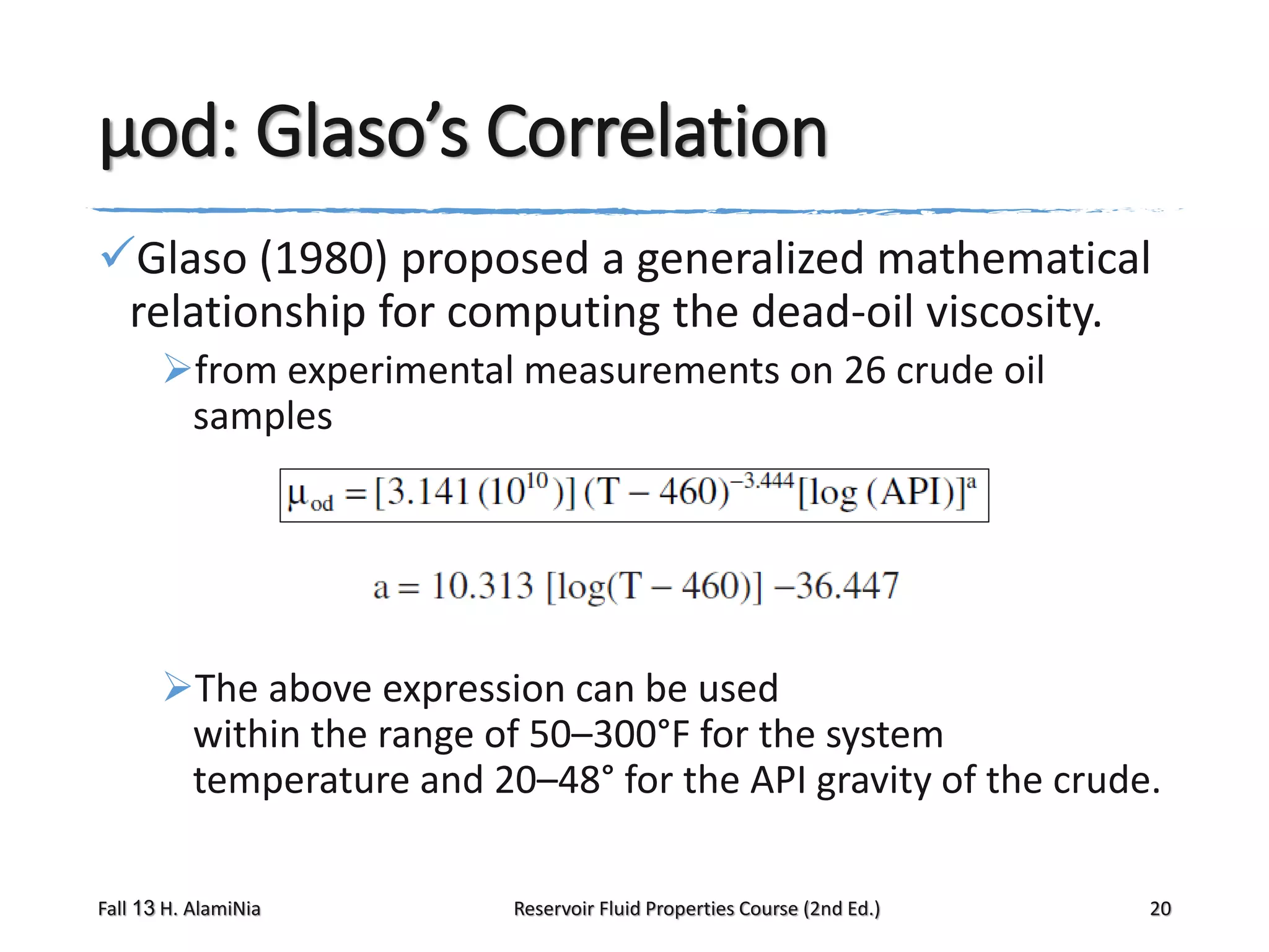 μod: Glaso’s Correlation
Glaso (1980) proposed a generalized mathematical
relationship for computing the dead-oil viscosity.
from experimental measurements on 26 crude oil
samples

The above expression can be used
within the range of 50–300°F for the system
temperature and 20–48° for the API gravity of the crude.
Fall 13 H. AlamiNia

Reservoir Fluid Properties Course (2nd Ed.)

20

 