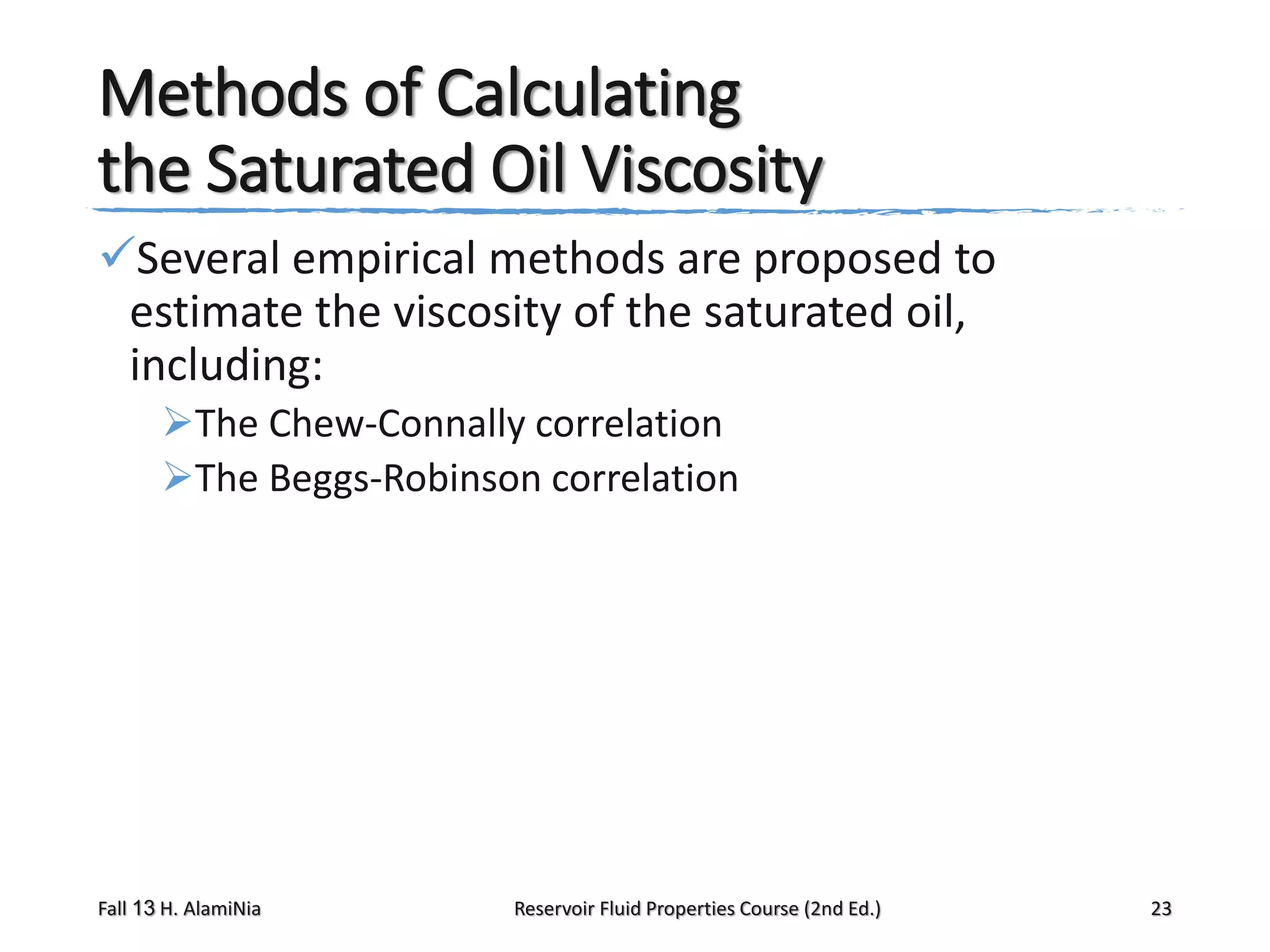Methods of Calculating
the Saturated Oil Viscosity
Several empirical methods are proposed to
estimate the viscosity of the saturated oil,
including:
The Chew-Connally correlation
The Beggs-Robinson correlation

Fall 13 H. AlamiNia

Reservoir Fluid Properties Course (2nd Ed.)

23

 
