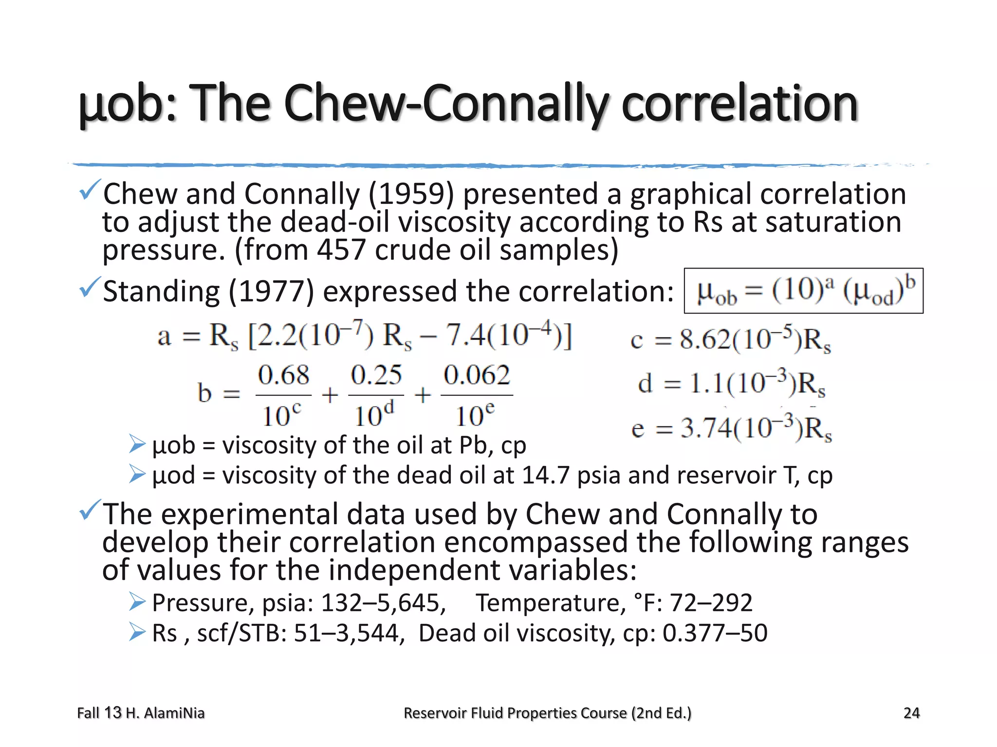 μob: The Chew-Connally correlation
Chew and Connally (1959) presented a graphical correlation
to adjust the dead-oil viscosity according to Rs at saturation
pressure. (from 457 crude oil samples)
Standing (1977) expressed the correlation:

 μob = viscosity of the oil at Pb, cp
 μod = viscosity of the dead oil at 14.7 psia and reservoir T, cp

The experimental data used by Chew and Connally to
develop their correlation encompassed the following ranges
of values for the independent variables:
 Pressure, psia: 132–5,645, Temperature, °F: 72–292
 Rs , scf/STB: 51–3,544, Dead oil viscosity, cp: 0.377–50

Fall 13 H. AlamiNia

Reservoir Fluid Properties Course (2nd Ed.)

24

 