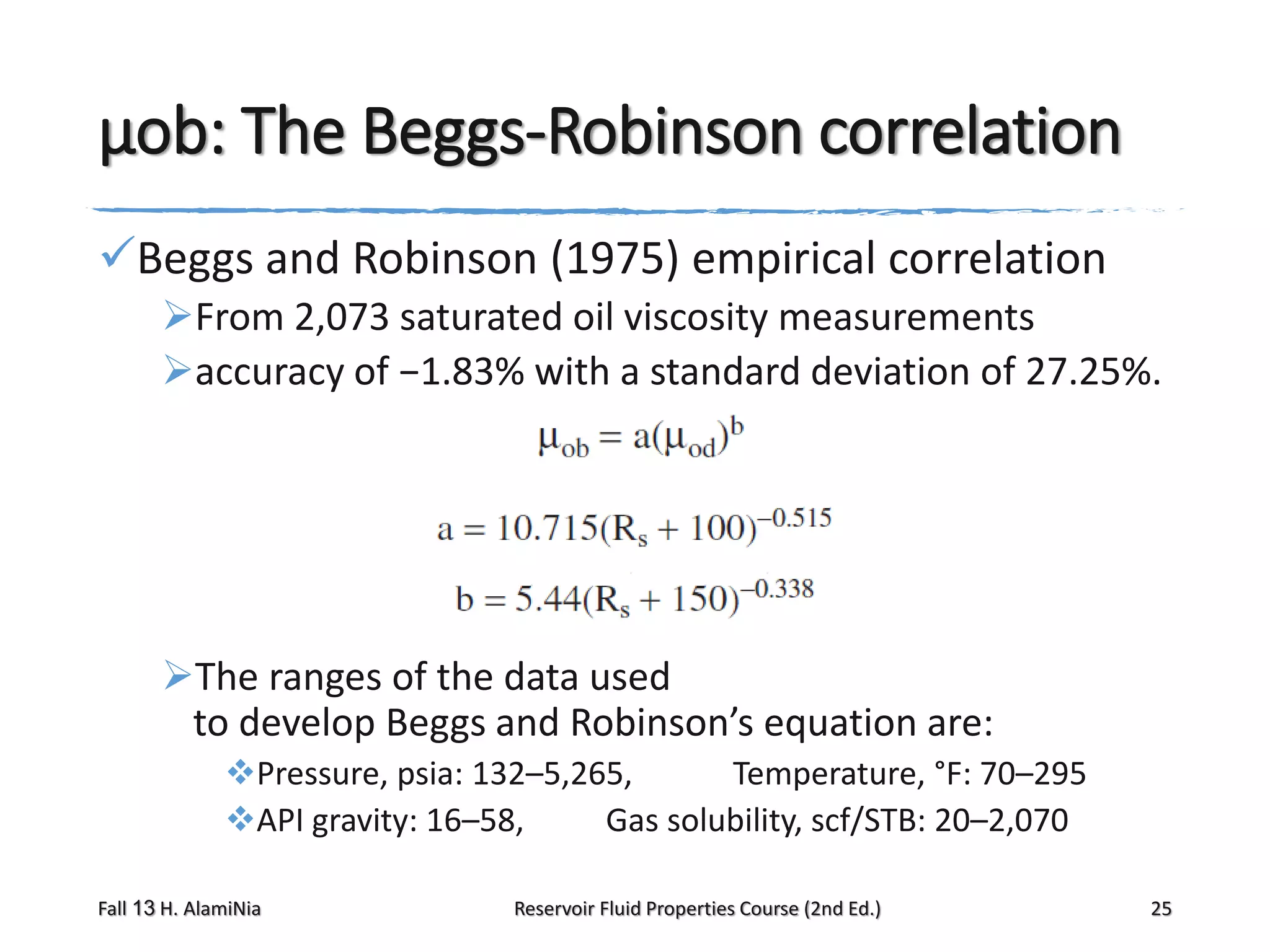 μob: The Beggs-Robinson correlation
Beggs and Robinson (1975) empirical correlation
From 2,073 saturated oil viscosity measurements
accuracy of −1.83% with a standard deviation of 27.25%.

The ranges of the data used
to develop Beggs and Robinson’s equation are:
Pressure, psia: 132–5,265,
Temperature, °F: 70–295
API gravity: 16–58,
Gas solubility, scf/STB: 20–2,070
Fall 13 H. AlamiNia

Reservoir Fluid Properties Course (2nd Ed.)

25

 