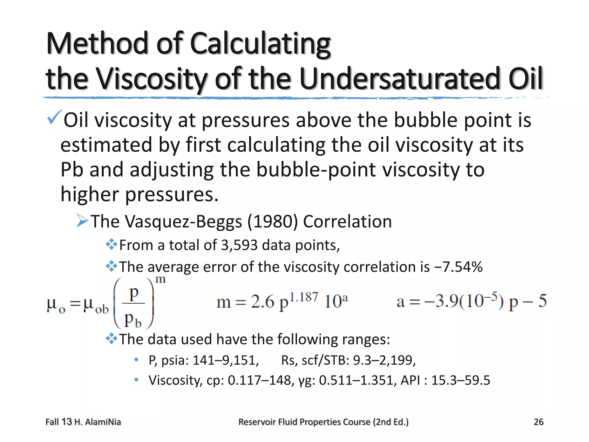 Method of Calculating
the Viscosity of the Undersaturated Oil
Oil viscosity at pressures above the bubble point is
estimated by first calculating the oil viscosity at its
Pb and adjusting the bubble-point viscosity to
higher pressures.
The Vasquez-Beggs (1980) Correlation
From a total of 3,593 data points,
The average error of the viscosity correlation is −7.54%

The data used have the following ranges:
• P, psia: 141–9,151, Rs, scf/STB: 9.3–2,199,
• Viscosity, cp: 0.117–148, γg: 0.511–1.351, API : 15.3–59.5
Fall 13 H. AlamiNia

Reservoir Fluid Properties Course (2nd Ed.)

26

 
