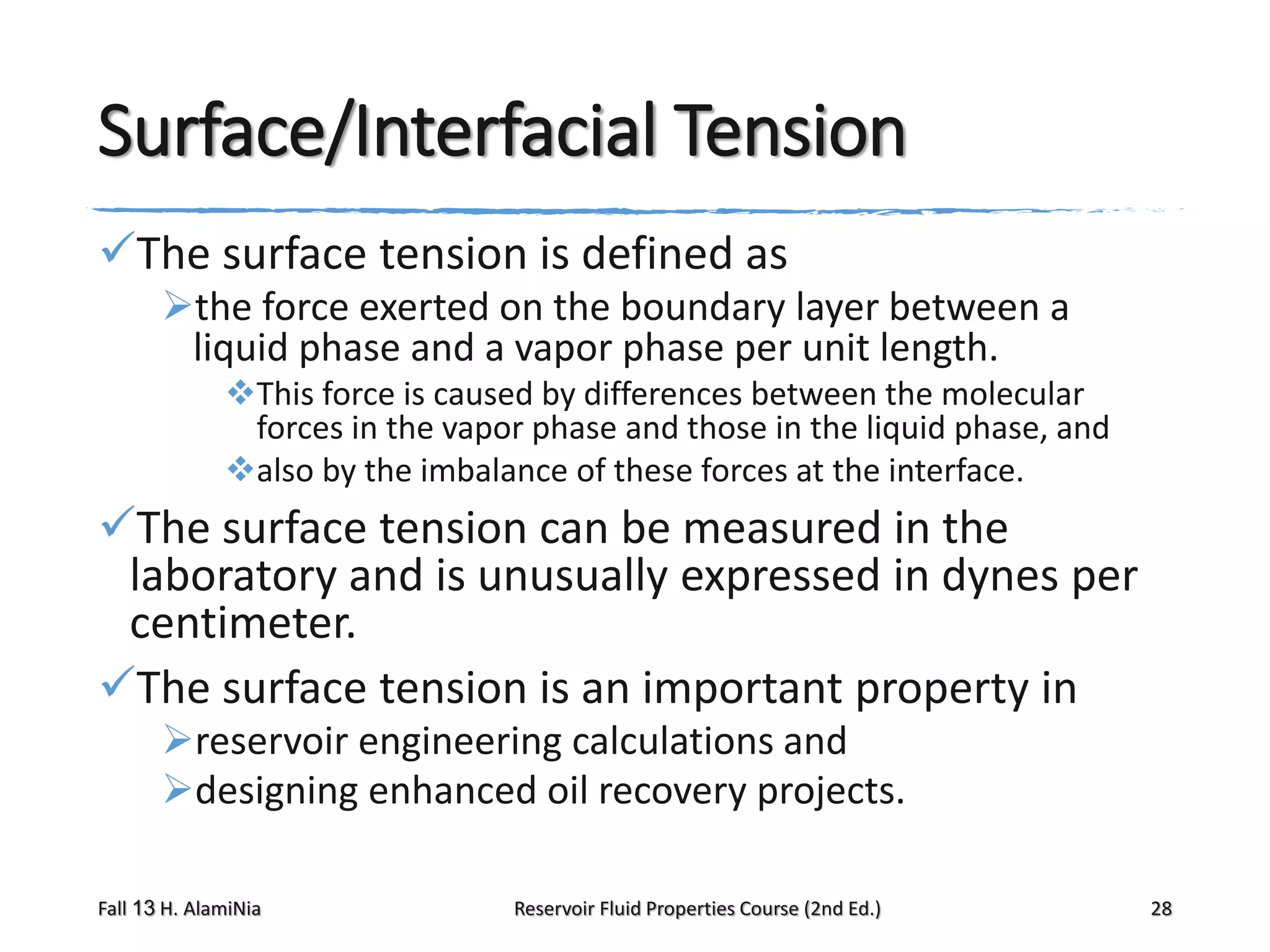 Surface/Interfacial Tension
The surface tension is defined as
the force exerted on the boundary layer between a
liquid phase and a vapor phase per unit length.
This force is caused by differences between the molecular
forces in the vapor phase and those in the liquid phase, and
also by the imbalance of these forces at the interface.

The surface tension can be measured in the
laboratory and is unusually expressed in dynes per
centimeter.
The surface tension is an important property in
reservoir engineering calculations and
designing enhanced oil recovery projects.
Fall 13 H. AlamiNia

Reservoir Fluid Properties Course (2nd Ed.)

28

 