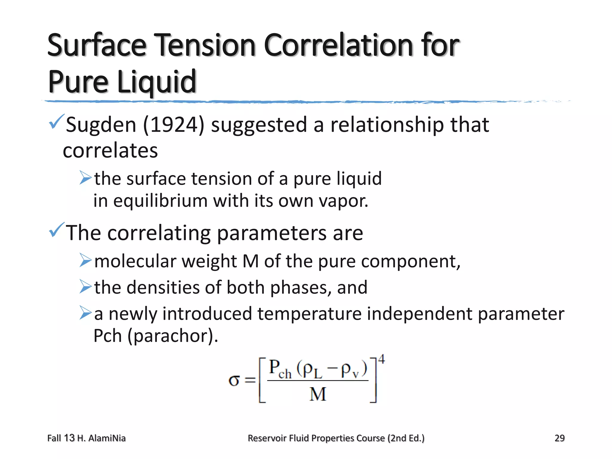 Surface Tension Correlation for
Pure Liquid
Sugden (1924) suggested a relationship that
correlates
the surface tension of a pure liquid
in equilibrium with its own vapor.

The correlating parameters are
molecular weight M of the pure component,
the densities of both phases, and
a newly introduced temperature independent parameter
Pch (parachor).

Fall 13 H. AlamiNia

Reservoir Fluid Properties Course (2nd Ed.)

29

 