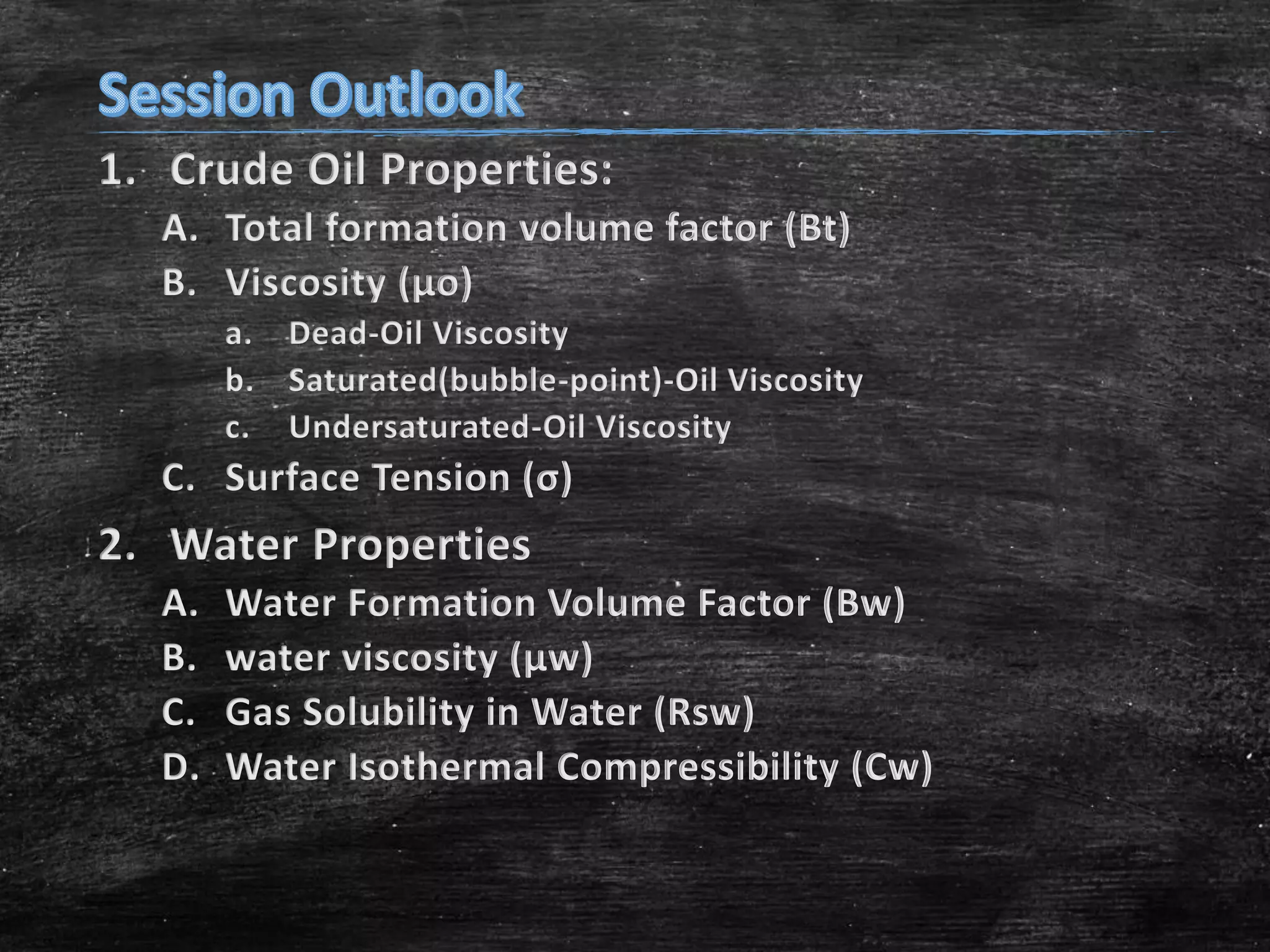 1. Crude Oil Properties:
A. Total formation volume factor (Bt)
B. Viscosity (μo)
a. Dead-Oil Viscosity
b. Saturated(bubble-point)-Oil Viscosity
c. Undersaturated-Oil Viscosity

C. Surface Tension (σ)

2. Water Properties
A.
B.
C.
D.

Water Formation Volume Factor (Bw)
water viscosity (μw)
Gas Solubility in Water (Rsw)
Water Isothermal Compressibility (Cw)

 