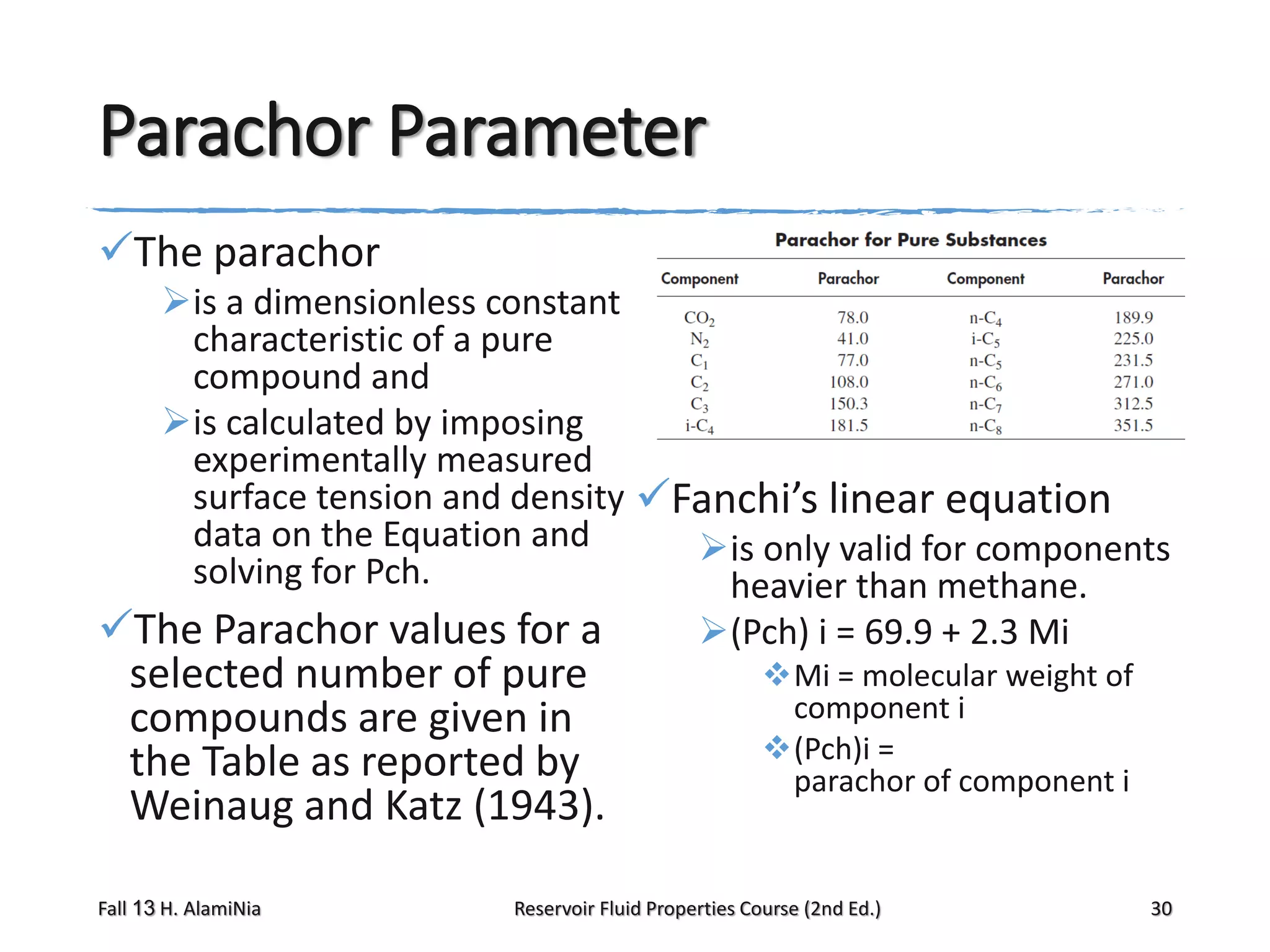 Parachor Parameter
The parachor
is a dimensionless constant
characteristic of a pure
compound and
is calculated by imposing
experimentally measured
surface tension and density Fanchi’s linear equation
data on the Equation and
is only valid for components
solving for Pch.
heavier than methane.
The Parachor values for a
(Pch) i = 69.9 + 2.3 Mi

selected number of pure
compounds are given in
the Table as reported by
Weinaug and Katz (1943).

Fall 13 H. AlamiNia

Mi = molecular weight of
component i
(Pch)i =
parachor of component i

Reservoir Fluid Properties Course (2nd Ed.)

30

 