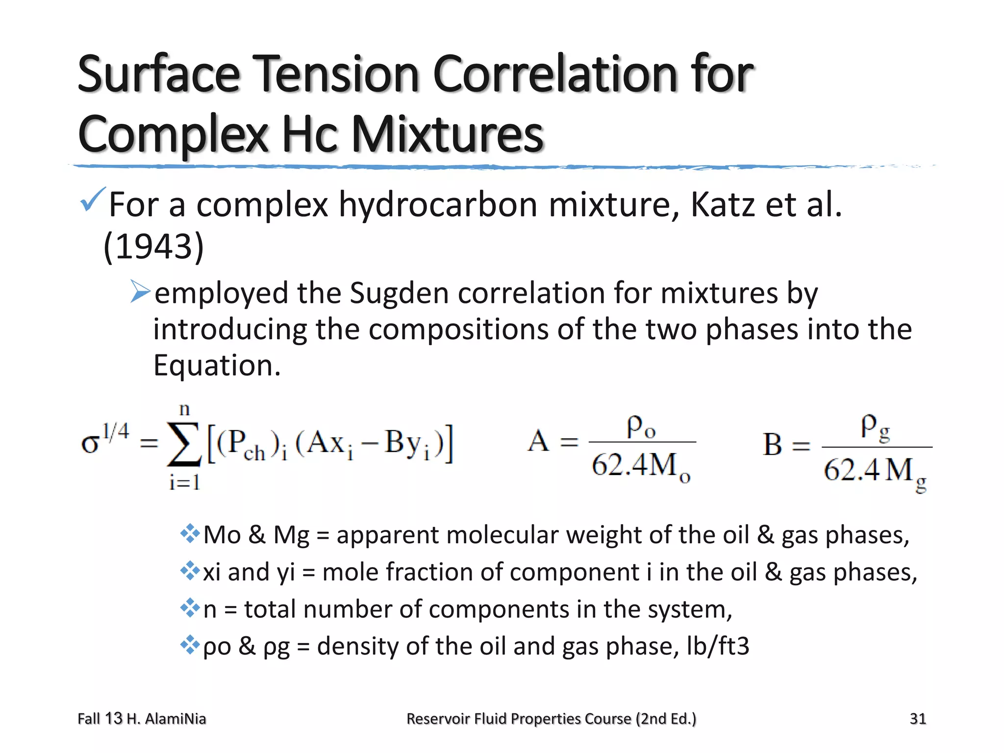 Surface Tension Correlation for
Complex Hc Mixtures
For a complex hydrocarbon mixture, Katz et al.
(1943)
employed the Sugden correlation for mixtures by
introducing the compositions of the two phases into the
Equation.

Mo & Mg = apparent molecular weight of the oil & gas phases,
xi and yi = mole fraction of component i in the oil & gas phases,
n = total number of components in the system,
ρo & ρg = density of the oil and gas phase, lb/ft3
Fall 13 H. AlamiNia

Reservoir Fluid Properties Course (2nd Ed.)

31

 