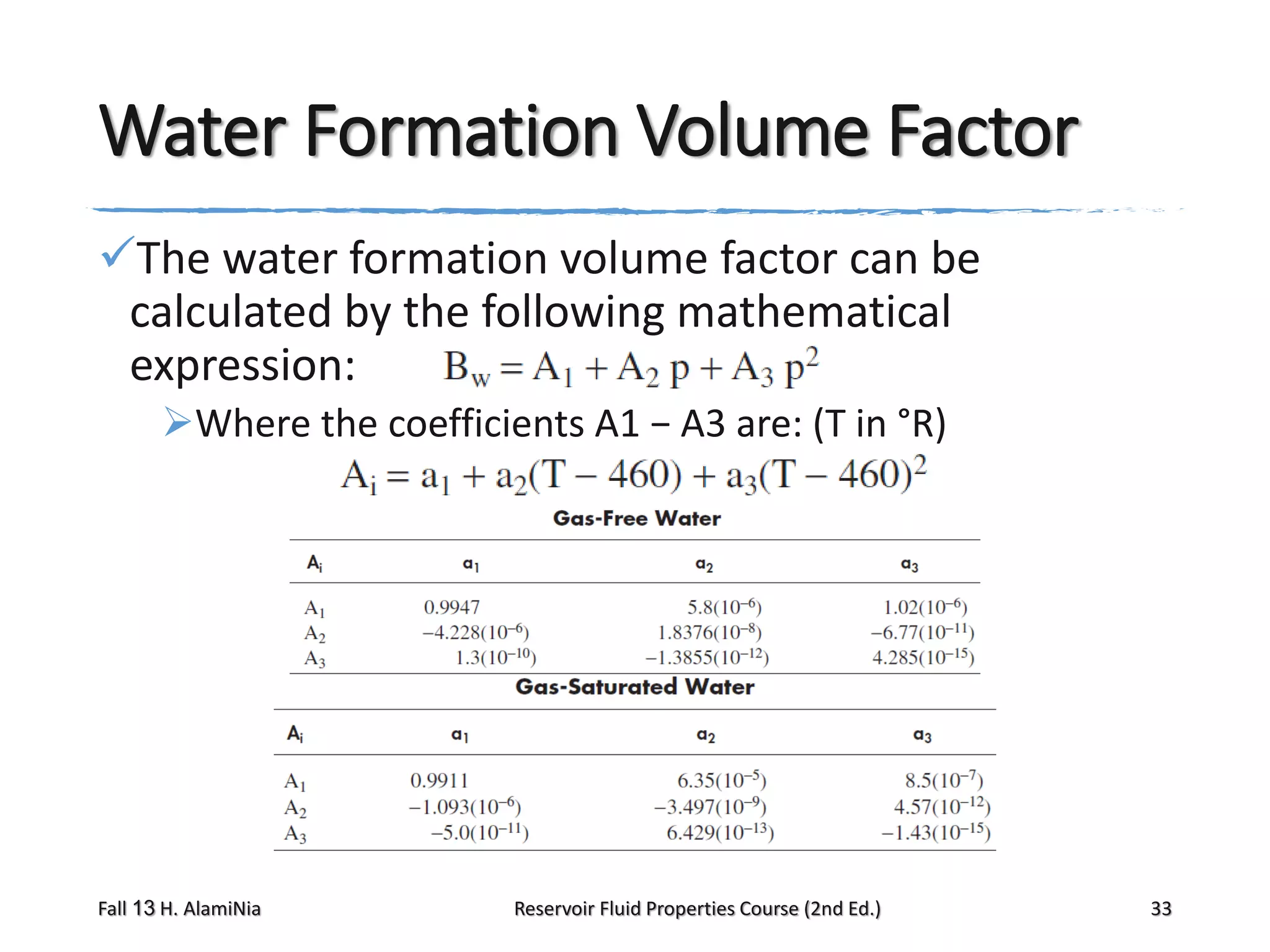 Water Formation Volume Factor
The water formation volume factor can be
calculated by the following mathematical
expression:
Where the coefficients A1 − A3 are: (T in °R)

Fall 13 H. AlamiNia

Reservoir Fluid Properties Course (2nd Ed.)

33

 