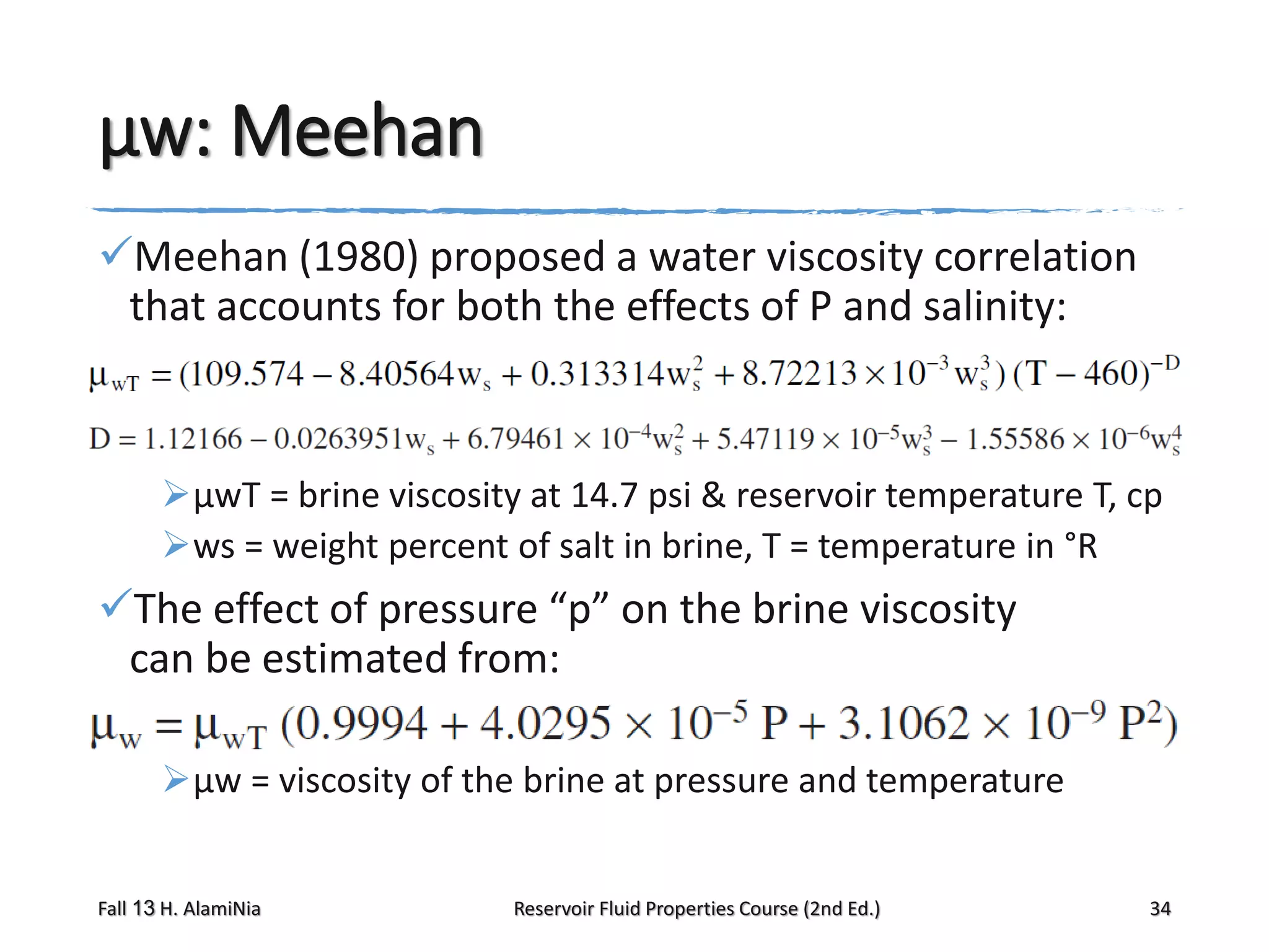 μw: Meehan
Meehan (1980) proposed a water viscosity correlation
that accounts for both the effects of P and salinity:

μwT = brine viscosity at 14.7 psi & reservoir temperature T, cp
ws = weight percent of salt in brine, T = temperature in °R

The effect of pressure “p” on the brine viscosity
can be estimated from:
μw = viscosity of the brine at pressure and temperature
Fall 13 H. AlamiNia

Reservoir Fluid Properties Course (2nd Ed.)

34

 