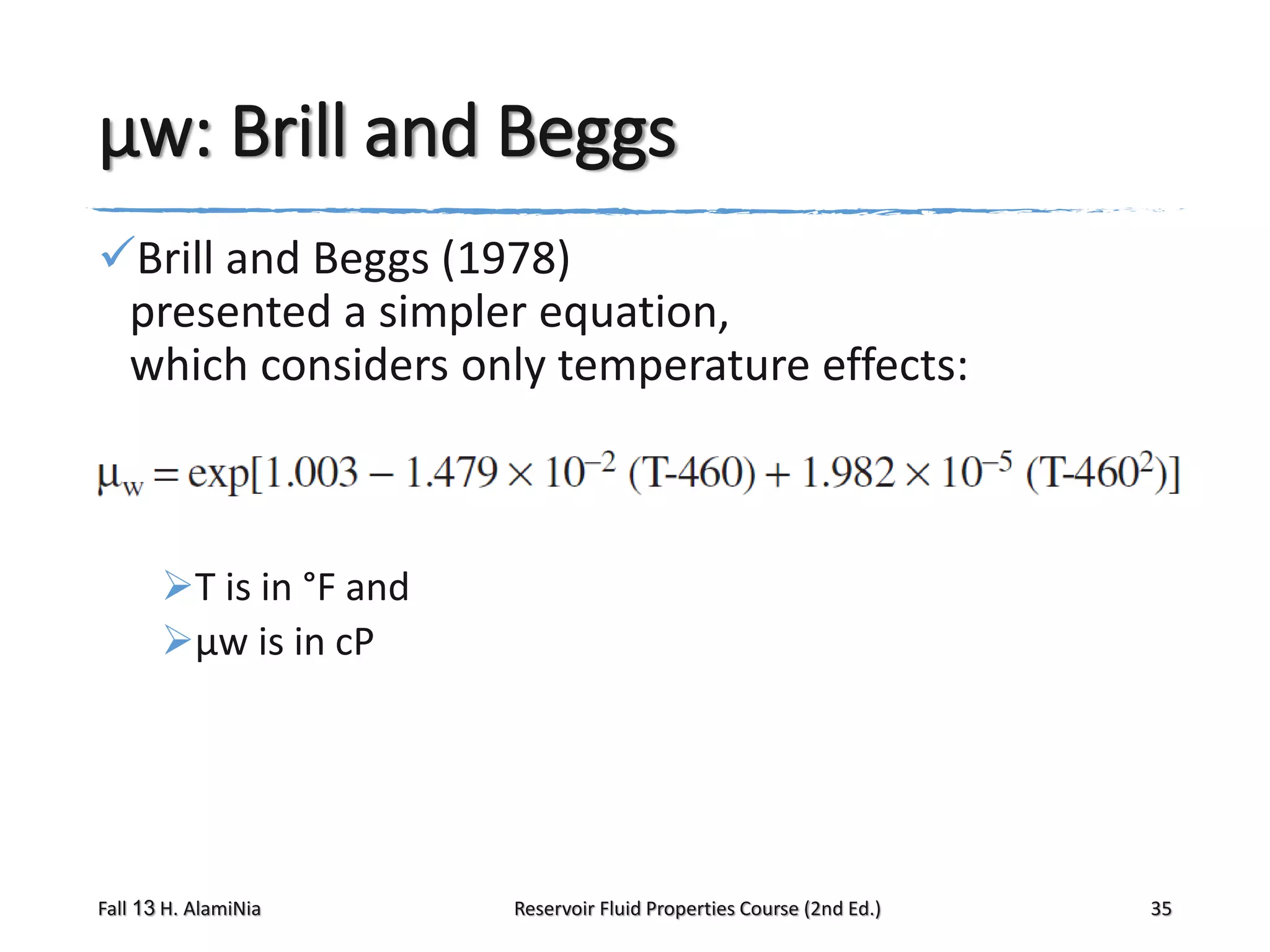 μw: Brill and Beggs
Brill and Beggs (1978)
presented a simpler equation,
which considers only temperature effects:

T is in °F and
μw is in cP

Fall 13 H. AlamiNia

Reservoir Fluid Properties Course (2nd Ed.)

35

 
