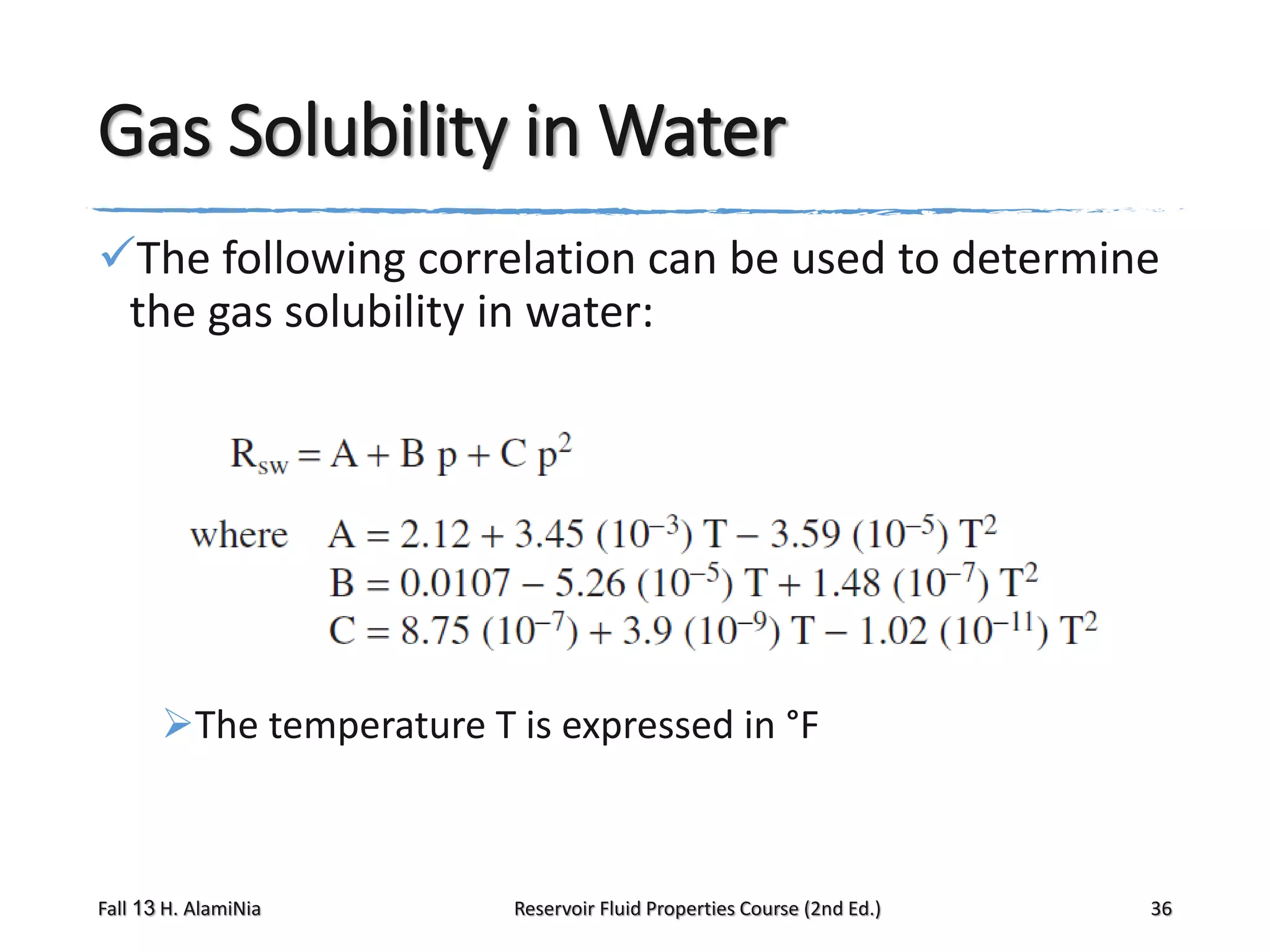 Gas Solubility in Water
The following correlation can be used to determine
the gas solubility in water:

The temperature T is expressed in °F

Fall 13 H. AlamiNia

Reservoir Fluid Properties Course (2nd Ed.)

36

 