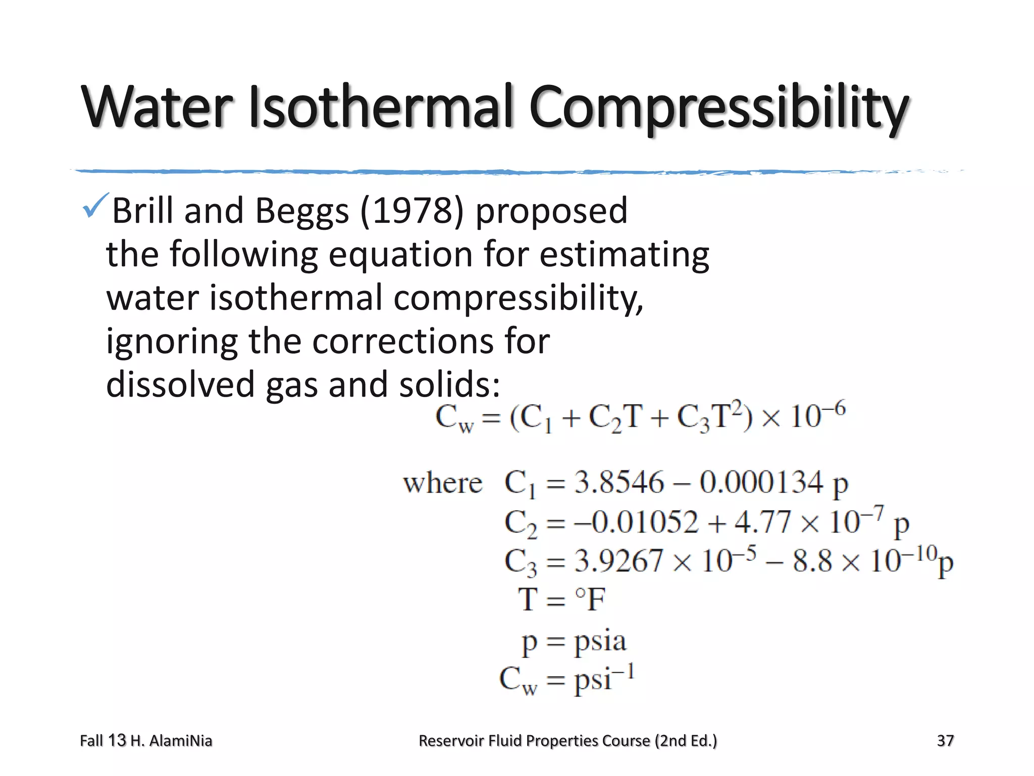 Water Isothermal Compressibility
Brill and Beggs (1978) proposed
the following equation for estimating
water isothermal compressibility,
ignoring the corrections for
dissolved gas and solids:

Fall 13 H. AlamiNia

Reservoir Fluid Properties Course (2nd Ed.)

37

 