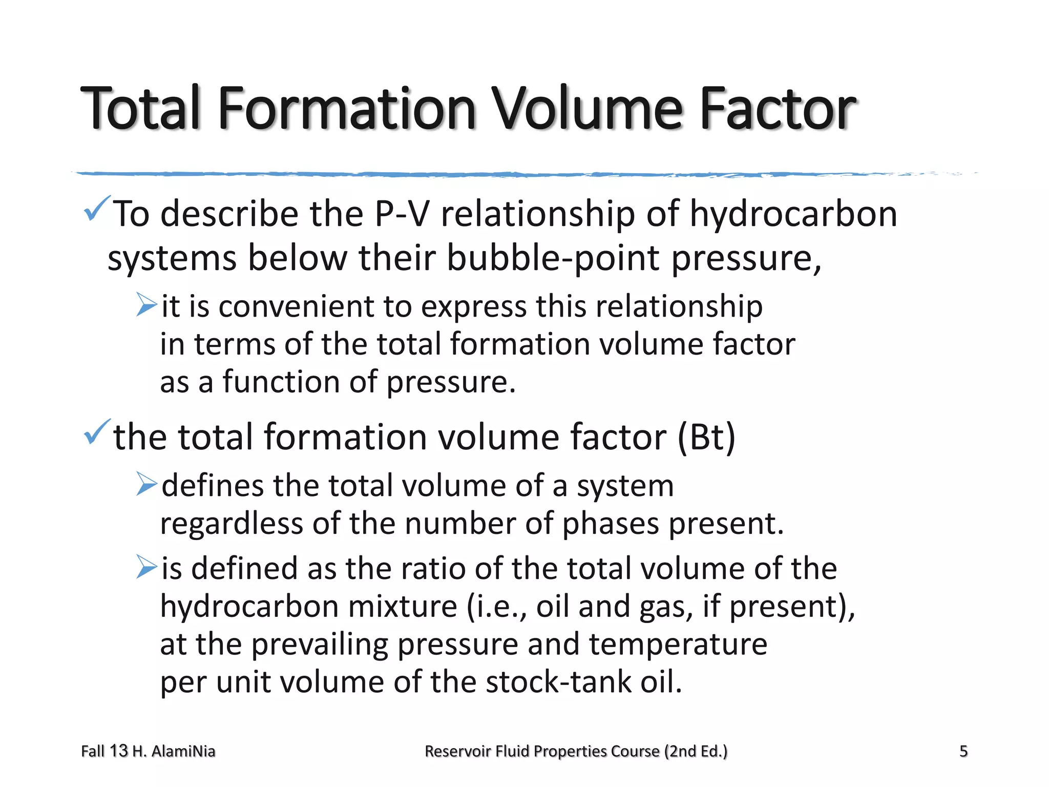 Total Formation Volume Factor
To describe the P-V relationship of hydrocarbon
systems below their bubble-point pressure,
it is convenient to express this relationship
in terms of the total formation volume factor
as a function of pressure.

the total formation volume factor (Bt)
defines the total volume of a system
regardless of the number of phases present.
is defined as the ratio of the total volume of the
hydrocarbon mixture (i.e., oil and gas, if present),
at the prevailing pressure and temperature
per unit volume of the stock-tank oil.
Fall 13 H. AlamiNia

Reservoir Fluid Properties Course (2nd Ed.)

5

 