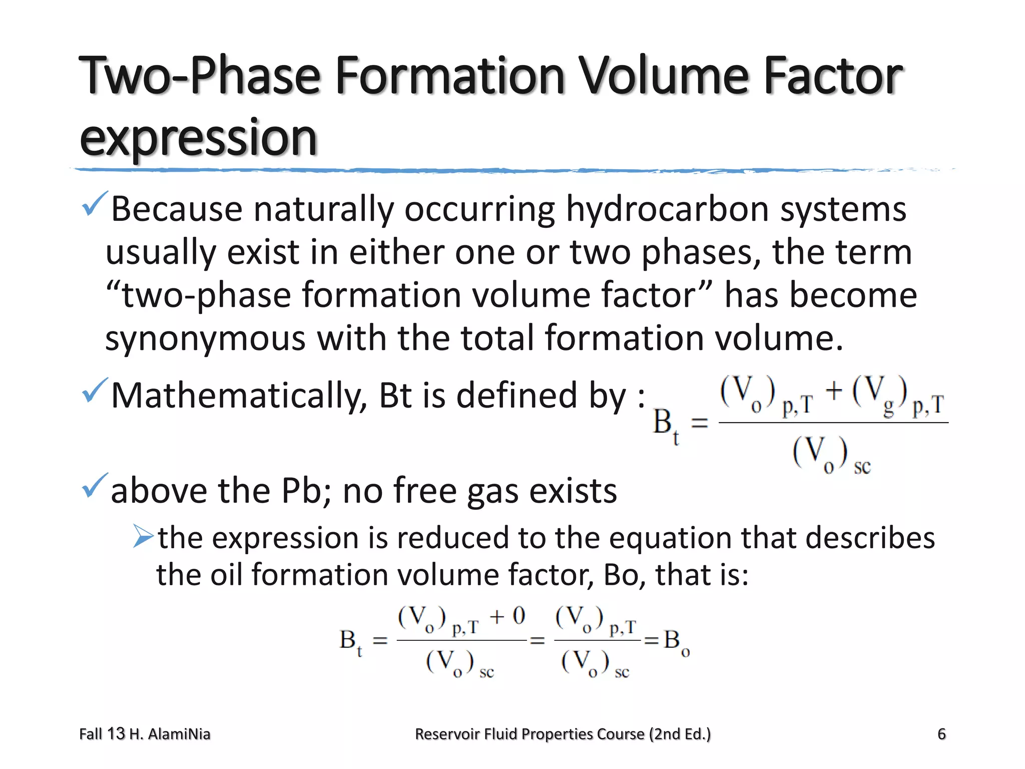 Two-Phase Formation Volume Factor
expression
Because naturally occurring hydrocarbon systems
usually exist in either one or two phases, the term
“two-phase formation volume factor” has become
synonymous with the total formation volume.
Mathematically, Bt is defined by :
above the Pb; no free gas exists
the expression is reduced to the equation that describes
the oil formation volume factor, Bo, that is:

Fall 13 H. AlamiNia

Reservoir Fluid Properties Course (2nd Ed.)

6

 