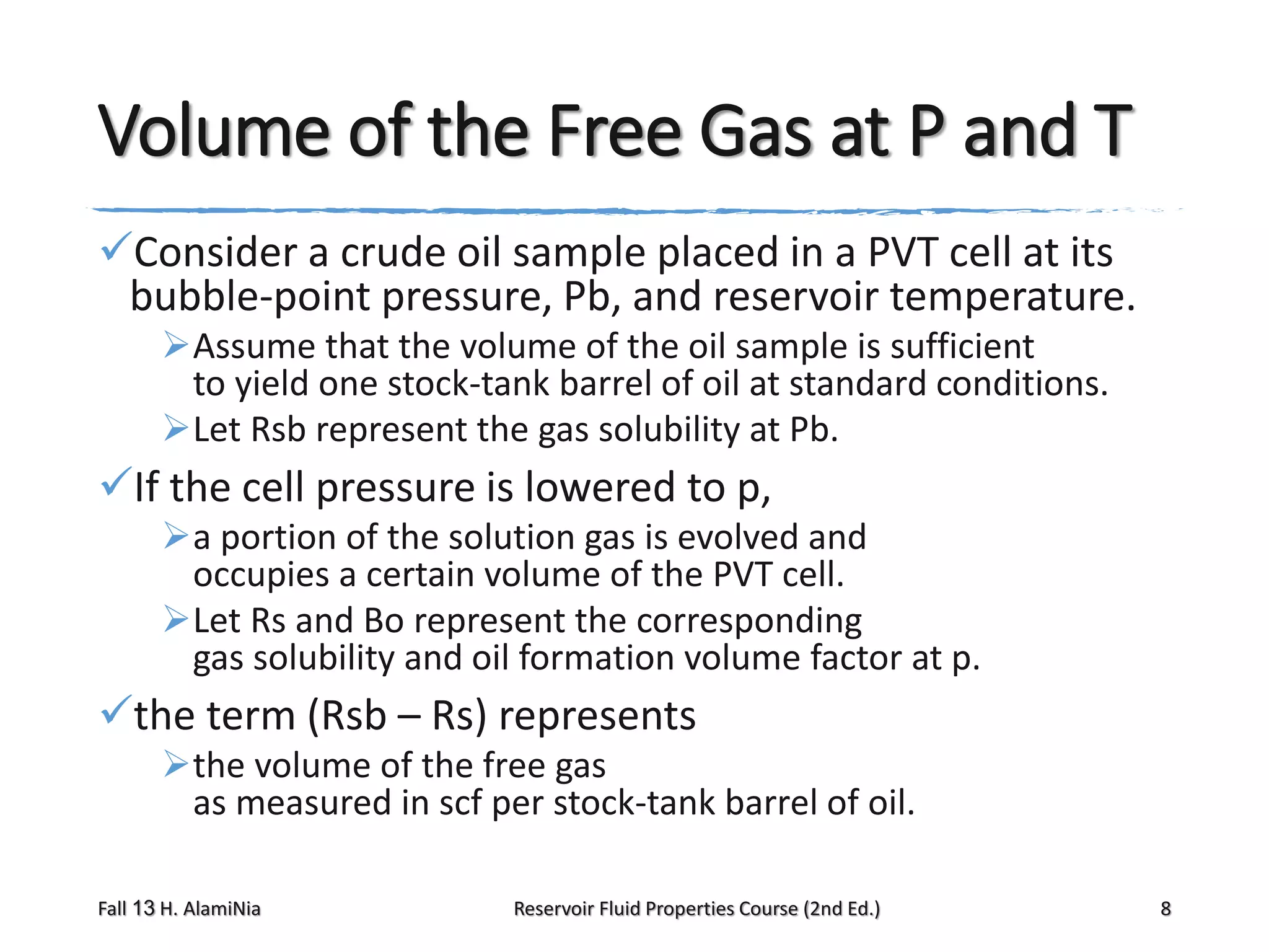 Volume of the Free Gas at P and T
Consider a crude oil sample placed in a PVT cell at its
bubble-point pressure, Pb, and reservoir temperature.
Assume that the volume of the oil sample is sufficient
to yield one stock-tank barrel of oil at standard conditions.
Let Rsb represent the gas solubility at Pb.

If the cell pressure is lowered to p,
a portion of the solution gas is evolved and
occupies a certain volume of the PVT cell.
Let Rs and Bo represent the corresponding
gas solubility and oil formation volume factor at p.

the term (Rsb – Rs) represents
the volume of the free gas
as measured in scf per stock-tank barrel of oil.
Fall 13 H. AlamiNia

Reservoir Fluid Properties Course (2nd Ed.)

8

 