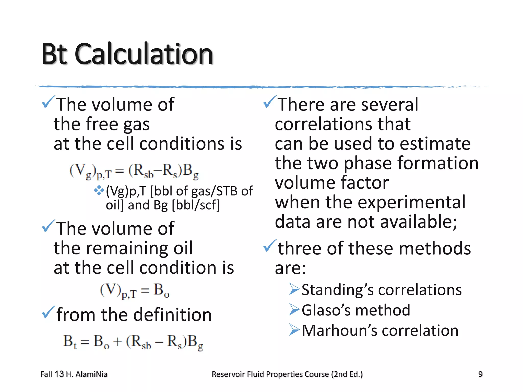 Bt Calculation
The volume of
There are several
the free gas
correlations that
at the cell conditions is
can be used to estimate
the two phase formation
(Vg)p,T [bbl of gas/STB of volume factor
when the experimental
oil] and Bg [bbl/scf]
data are not available;
The volume of
the remaining oil
three of these methods
at the cell condition is
are:
from the definition
Fall 13 H. AlamiNia

Standing’s correlations
Glaso’s method
Marhoun’s correlation

Reservoir Fluid Properties Course (2nd Ed.)

9

 