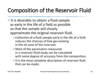 Composition of the Reservoir Fluid
It is desirable to obtain a fluid sample
as early in the life of a field as possible
so that the sample will closely
approximate the original reservoir fluid.
Collection of a fluid sample early in the life of a field
reduces the chances of free gas existing
in the oil zone of the reservoir.
Most of the parameters measured
in a reservoir fluid study can be calculated
with some degree of accuracy from the composition.
It is the most complete description of reservoir fluid
that can be made.
Fall 13 H. AlamiNia

Reservoir Fluid Properties Course (2nd Ed.)

10

 