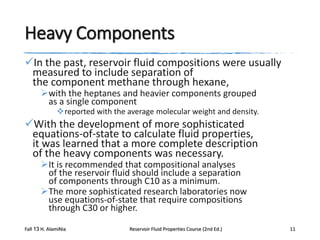 Heavy Components
In the past, reservoir fluid compositions were usually
measured to include separation of
the component methane through hexane,
with the heptanes and heavier components grouped
as a single component

reported with the average molecular weight and density.

With the development of more sophisticated
equations-of-state to calculate fluid properties,
it was learned that a more complete description
of the heavy components was necessary.
It is recommended that compositional analyses
of the reservoir fluid should include a separation
of components through C10 as a minimum.
The more sophisticated research laboratories now
use equations-of-state that require compositions
through C30 or higher.

Fall 13 H. AlamiNia

Reservoir Fluid Properties Course (2nd Ed.)

11

 