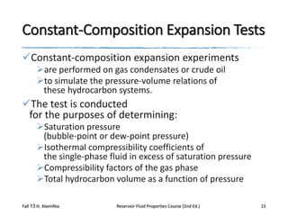 Constant-Composition Expansion Tests
Constant-composition expansion experiments
are performed on gas condensates or crude oil
to simulate the pressure-volume relations of
these hydrocarbon systems.

The test is conducted
for the purposes of determining:
Saturation pressure
(bubble-point or dew-point pressure)
Isothermal compressibility coefficients of
the single-phase fluid in excess of saturation pressure
Compressibility factors of the gas phase
Total hydrocarbon volume as a function of pressure
Fall 13 H. AlamiNia

Reservoir Fluid Properties Course (2nd Ed.)

15

 