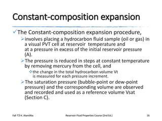 Constant-composition expansion
The Constant-composition expansion procedure,
involves placing a hydrocarbon fluid sample (oil or gas) in
a visual PVT cell at reservoir temperature and
at a pressure in excess of the initial reservoir pressure
(A).
The pressure is reduced in steps at constant temperature
by removing mercury from the cell, and
the change in the total hydrocarbon volume Vt
is measured for each pressure increment.

The saturation pressure (bubble-point or dew-point
pressure) and the corresponding volume are observed
and recorded and used as a reference volume Vsat
(Section C).
Fall 13 H. AlamiNia

Reservoir Fluid Properties Course (2nd Ed.)

16

 